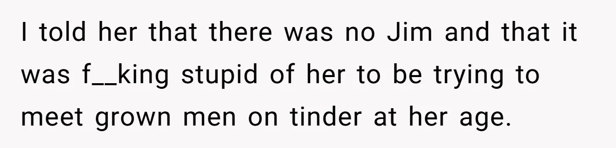 I told her that there was no Jim and that it was f__king stupid of her to be trying to meet grown men on tinder at her age.