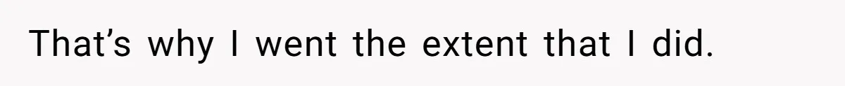 That’s why I went the extent that I did.