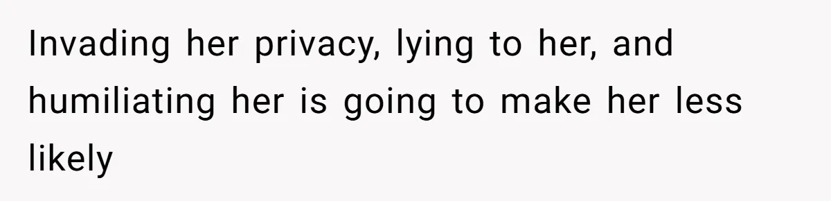 Invading her privacy, lying to her, and humiliating her is going to make her less likely