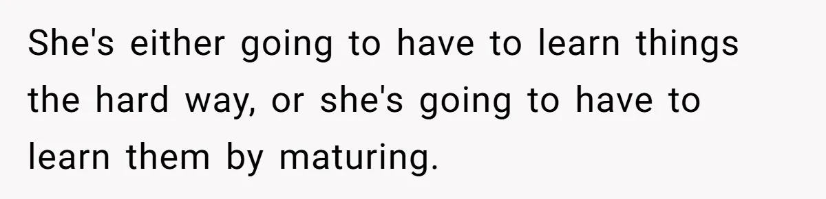 She's either going to have to learn things the hard way, or she's going to have to learn them by maturing.