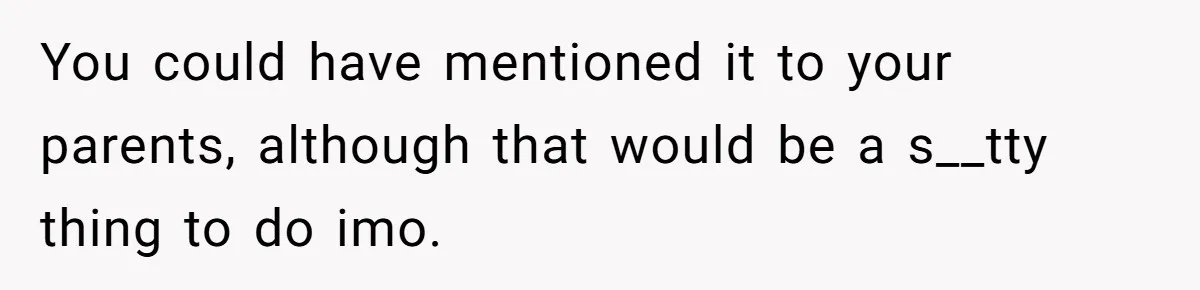 You could have mentioned it to your parents, although that would be a s__tty thing to do imo.