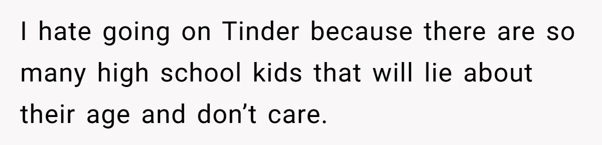 I hate going on Tinder because there are so many high school kids that will lie about their age and don’t care.