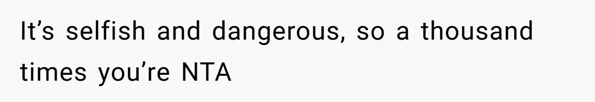 It’s selfish and dangerous, so a thousand times you’re NTA