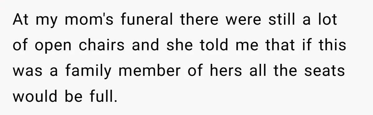 At my mom's funeral there were still a lot of open chairs and she told me that if this was a family member of hers all the seats would be...