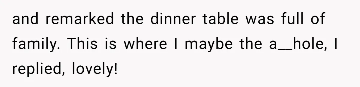 and remarked the dinner table was full of family. This is where I maybe the a__hole, I replied, lovely!