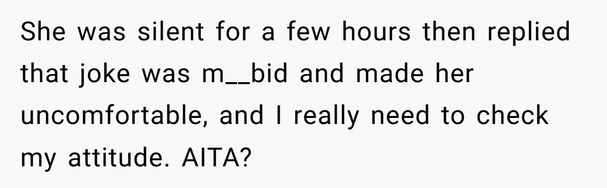She was silent for a few hours then replied that joke was m__bid and made her uncomfortable, and I really need to check my attitude. AITA?
