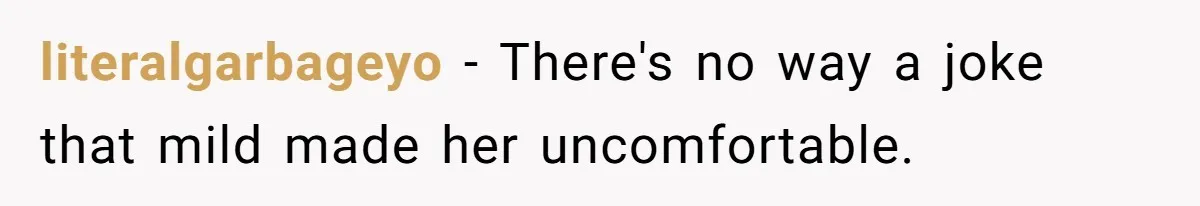 literalgarbageyo − There's no way a joke that mild made her uncomfortable.