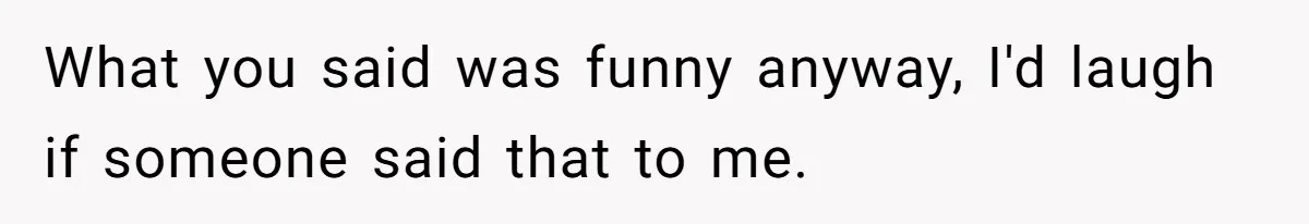 What you said was funny anyway, I'd laugh if someone said that to me.
