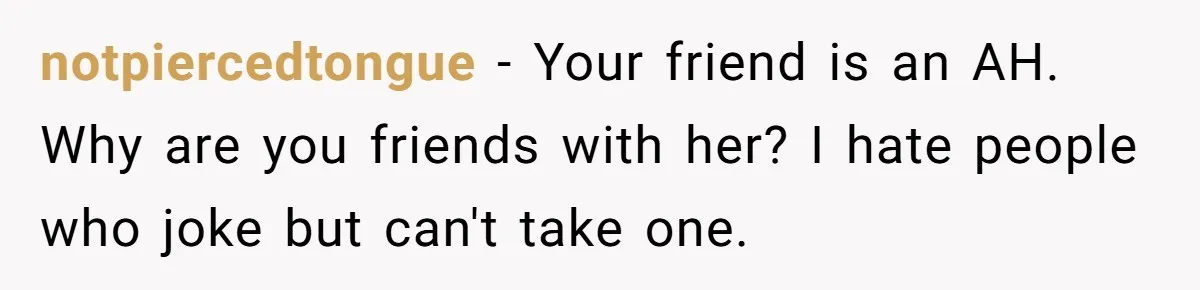 notpiercedtongue − Your friend is an AH. Why are you friends with her? I hate people who joke but can't take one.
