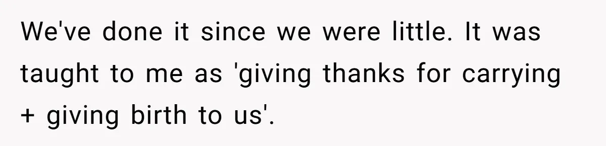 Woman Calls Out Mom For Expecting A $300 Gift On Her Own Birthday, Now Family Turns Against Her We've done it since we were little. It was taught to me as 'giving thanks for carrying + giving birth to us'.