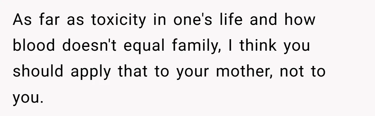 Woman Calls Out Mom For Expecting A $300 Gift On Her Own Birthday, Now Family Turns Against Her As far as toxicity in one's life and how blood doesn't equal family, I think you should apply that to your mother, not to you.
