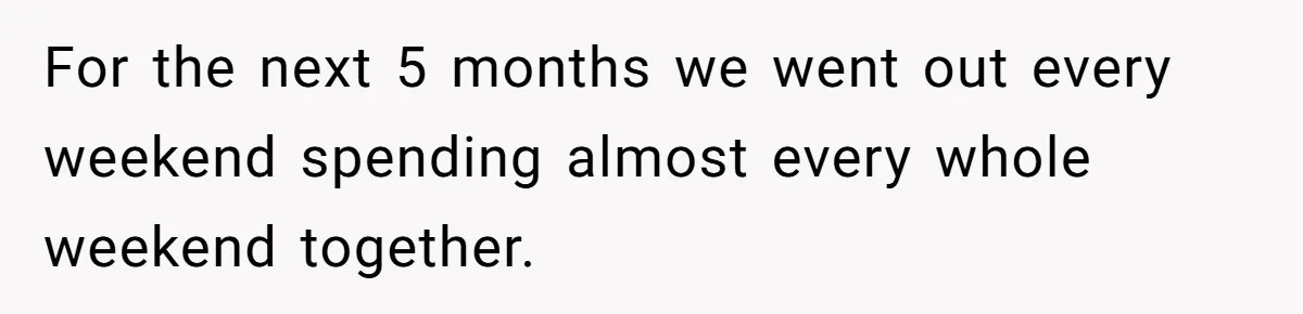 For the next 5 months we went out every weekend spending almost every whole weekend together.