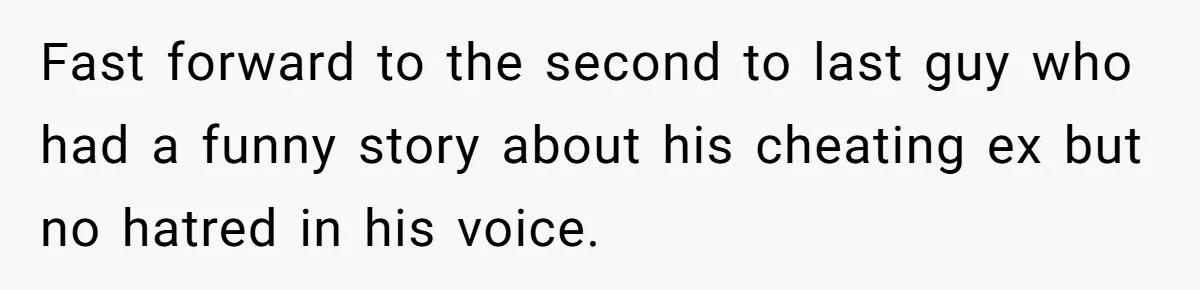 Fast forward to the second to last guy who had a funny story about his cheating ex but no hatred in his voice.