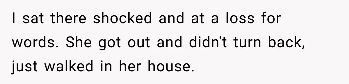 I sat there shocked and at a loss for words. She got out and didn't turn back, just walked in her house.