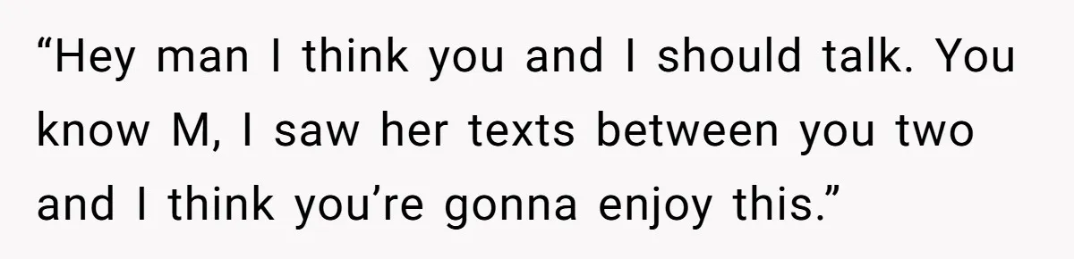“Hey man I think you and I should talk. You know M, I saw her texts between you two and I think you’re gonna enjoy this.”