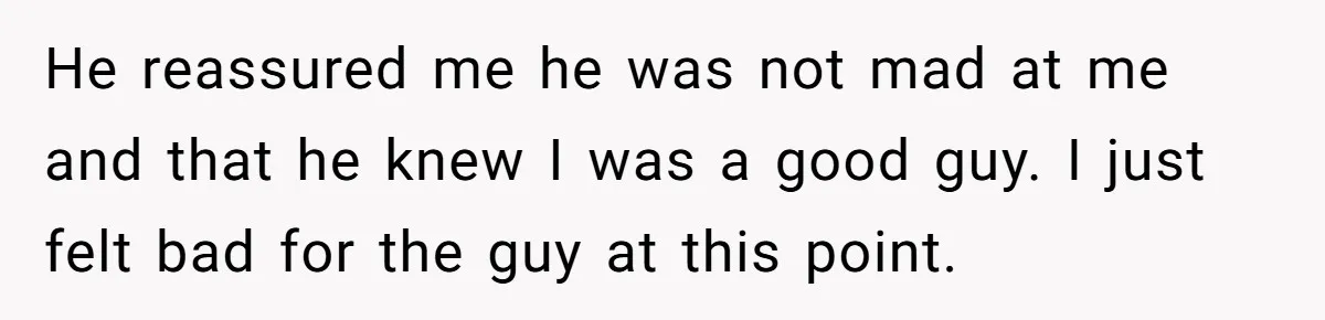 He reassured me he was not mad at me and that he knew I was a good guy. I just felt bad for the guy at this point.