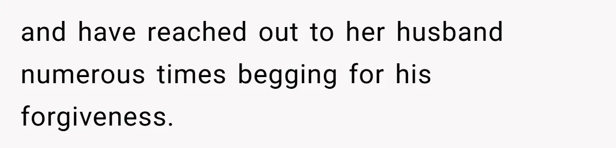 and have reached out to her husband numerous times begging for his forgiveness.