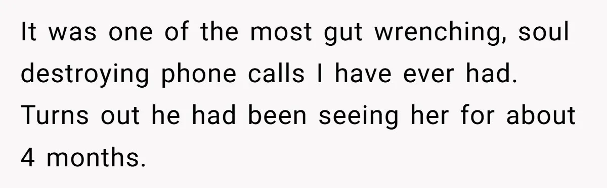 It was one of the most gut wrenching, soul destroying phone calls I have ever had. Turns out he had been seeing her for about 4 months.