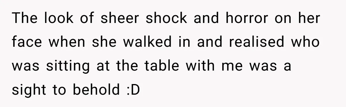 The look of sheer shock and horror on her face when she walked in and realised who was sitting at the table with me was a sight to behold :D