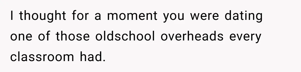 I thought for a moment you were dating one of those oldschool overheads every classroom had.