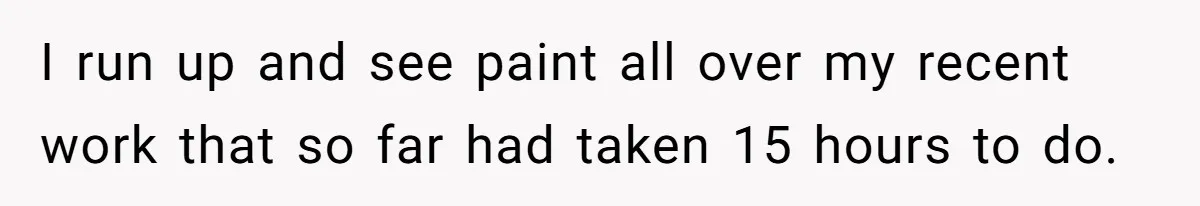 I run up and see paint all over my recent work that so far had taken 15 hours to do.