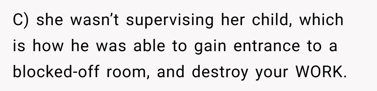 C) she wasn’t supervising her child, which is how he was able to gain entrance to a blocked-off room, and destroy your WORK.