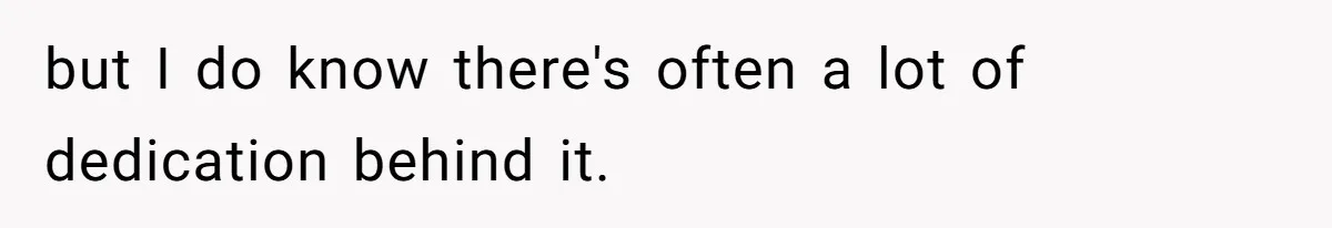 but I do know there's often a lot of dedication behind it.