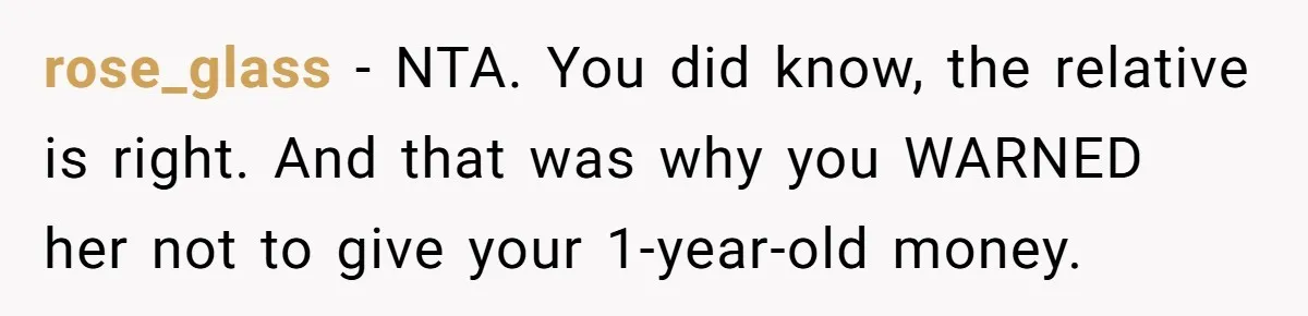 Relative Insists Toddler Deserves $200, Then Loses It When He Destroys It rose_glass − NTA. You did know, the relative is right. And that was why you WARNED her not to give your 1-year-old money.