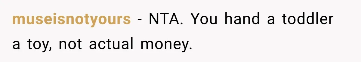 Relative Insists Toddler Deserves $200, Then Loses It When He Destroys It museisnotyours − NTA. You hand a toddler a toy, not actual money.