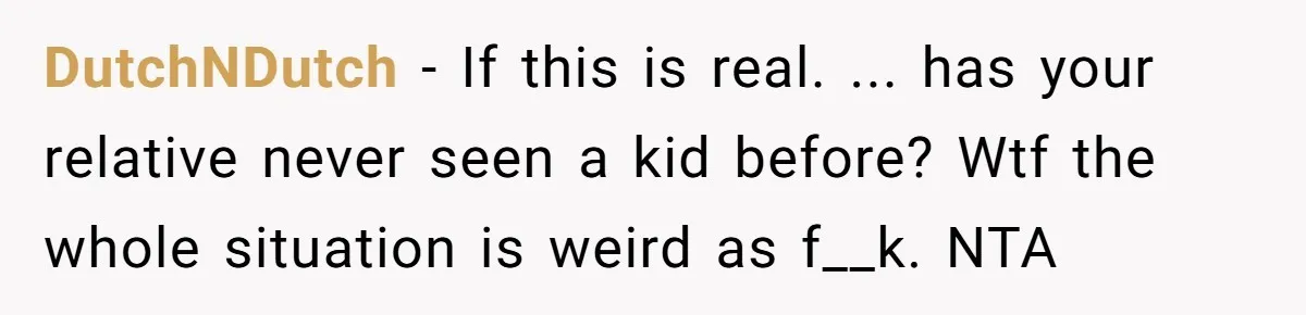 Relative Insists Toddler Deserves $200, Then Loses It When He Destroys It DutchNDutch − If this is real. ... has your relative never seen a kid before? Wtf the whole situation is weird as f__k. NTA