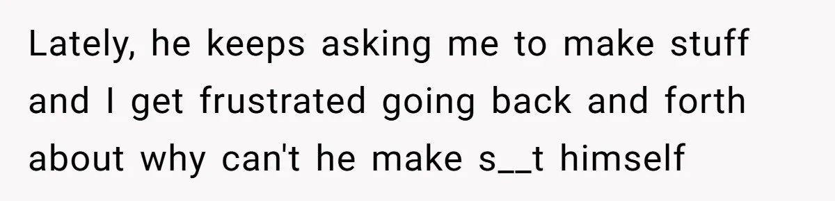 Lately, he keeps asking me to make stuff and I get frustrated going back and forth about why can't he make s__t himself