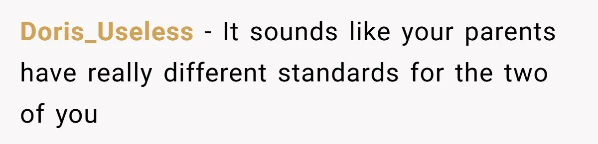 Doris_Useless − It sounds like your parents have really different standards for the two of you