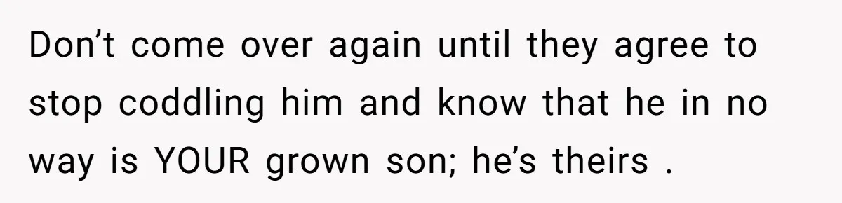 Don’t come over again until they agree to stop coddling him and know that he in no way is YOUR grown son; he’s theirs .