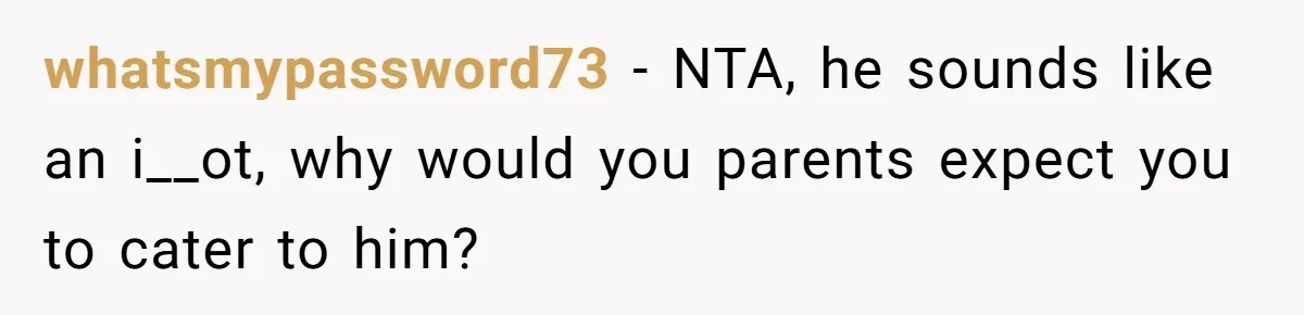whatsmypassword73 − NTA, he sounds like an i__ot, why would you parents expect you to cater to him?