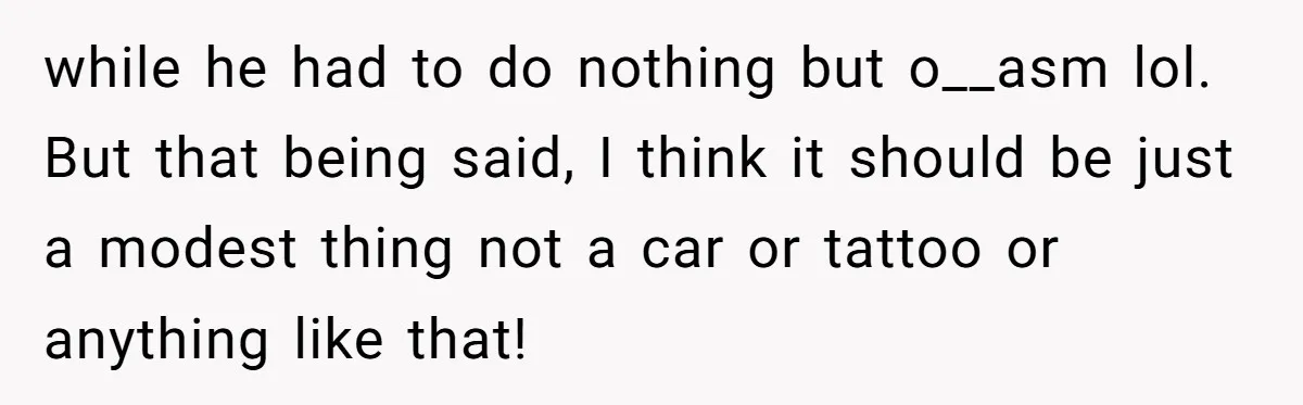 Pregnant Wife Asks For A Push Present, Husband Says She Isn’t Worth What She Wants while he had to do nothing but o__asm lol. But that being said, I think it should be just a modest thing not a car or tattoo or anything like...