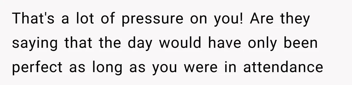 That's a lot of pressure on you! Are they saying that the day would have only been perfect as long as you were in attendance