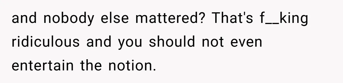 and nobody else mattered? That's f__king ridiculous and you should not even entertain the notion.