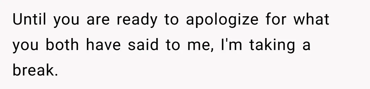 Until you are ready to apologize for what you both have said to me, I'm taking a break.