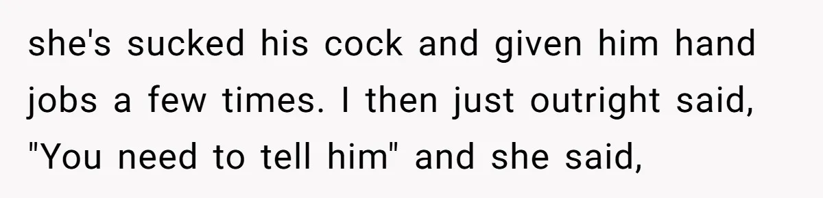 she's sucked his cock and given him hand jobs a few times. I then just outright said, "You need to tell him" and she said,