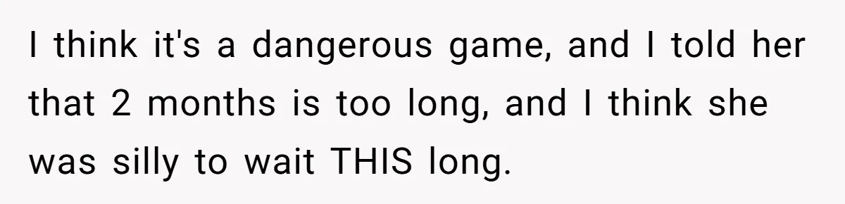 I think it's a dangerous game, and I told her that 2 months is too long, and I think she was silly to wait THIS long.
