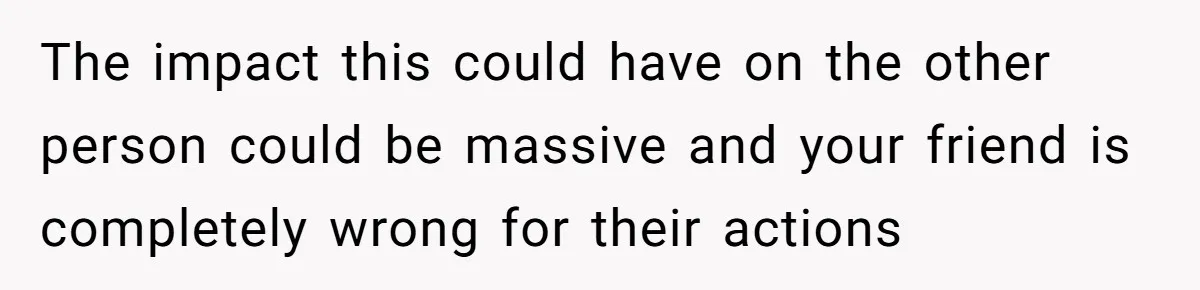 The impact this could have on the other person could be massive and your friend is completely wrong for their actions