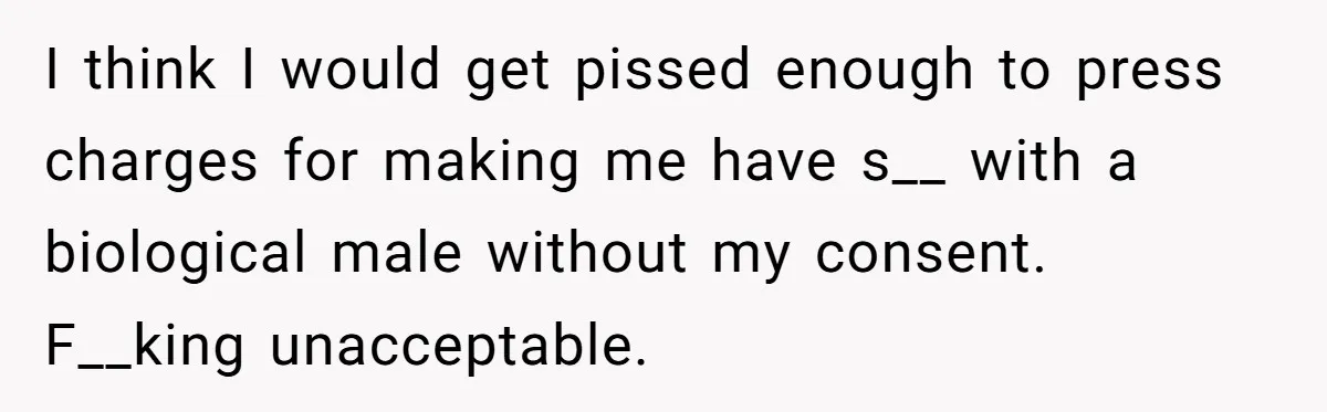 I think I would get pissed enough to press charges for making me have s__ with a biological male without my consent. F__king unacceptable.