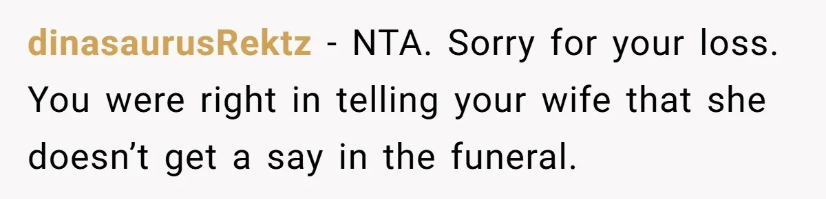 Wife Tries To Control MIL's Funeral, Husbands Snaps And Tells Her To "Be Quiet" In The Most Surprising Way dinasaurusRektz − NTA. Sorry for your loss. You were right in telling your wife that she doesn’t get a say in the funeral.