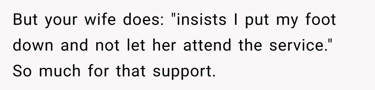 Wife Tries To Control MIL's Funeral, Husbands Snaps And Tells Her To "Be Quiet" In The Most Surprising Way But your wife does: "insists I put my foot down and not let her attend the service." So much for that support.