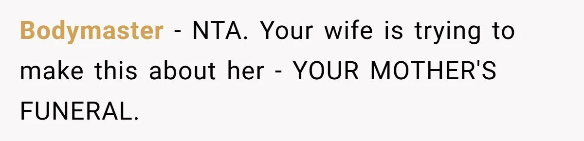 Wife Tries To Control MIL's Funeral, Husbands Snaps And Tells Her To "Be Quiet" In The Most Surprising Way Bodymaster − NTA. Your wife is trying to make this about her - YOUR MOTHER'S FUNERAL.
