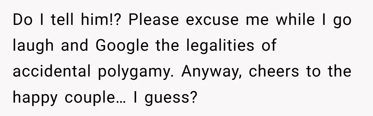Wife Finds Out Ex Is Getting ‘Married’, While They’re Still Legally Hitched And Hilariously Unaware Do I tell him!? Please excuse me while I go laugh and Google the legalities of accidental polygamy. Anyway, cheers to the happy couple… I guess?