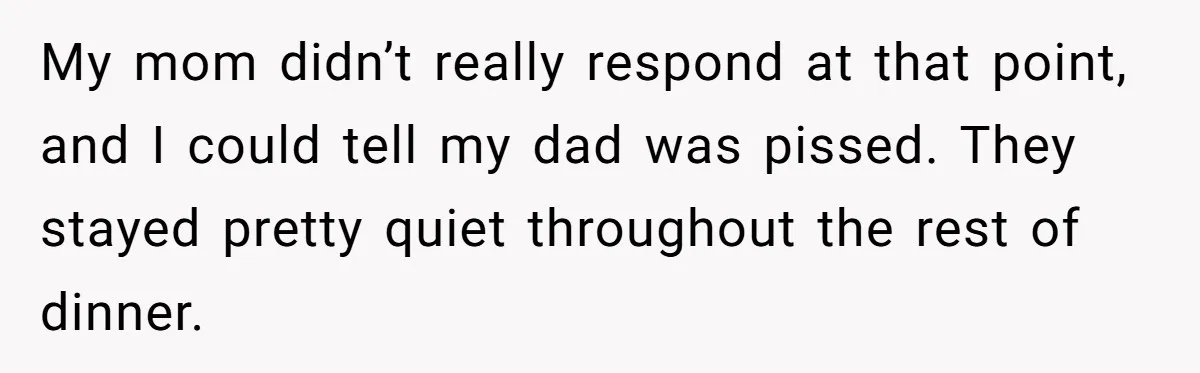 My mom didn’t really respond at that point, and I could tell my dad was pissed. They stayed pretty quiet throughout the rest of dinner.