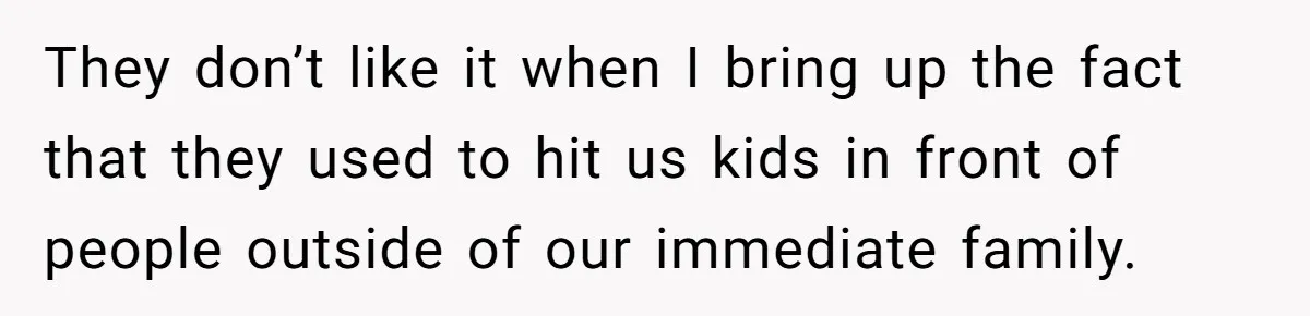 They don’t like it when I bring up the fact that they used to hit us kids in front of people outside of our immediate family.