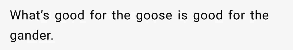 What’s good for the goose is good for the gander.