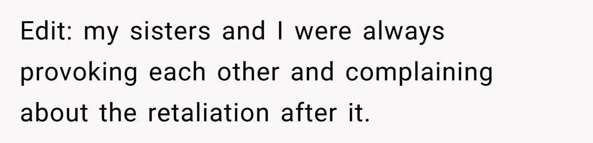 Edit: my sisters and I were always provoking each other and complaining about the retaliation after it.